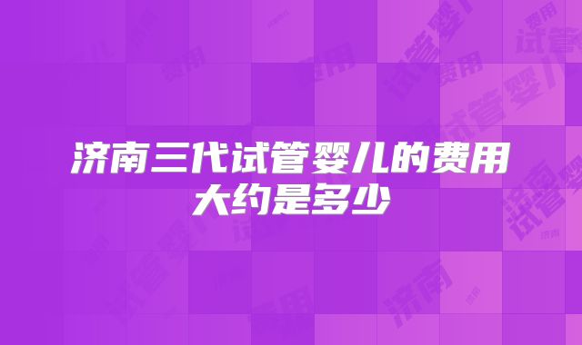 济南三代试管婴儿的费用大约是多少