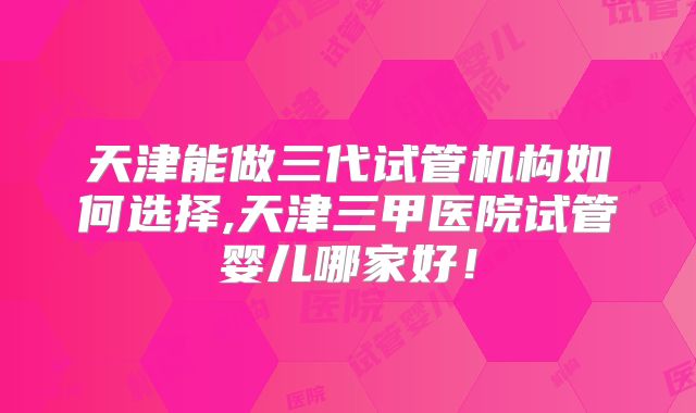 天津能做三代试管机构如何选择,天津三甲医院试管婴儿哪家好！