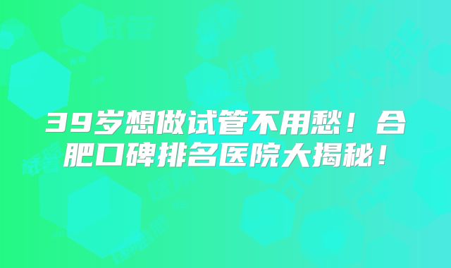 39岁想做试管不用愁！合肥口碑排名医院大揭秘！