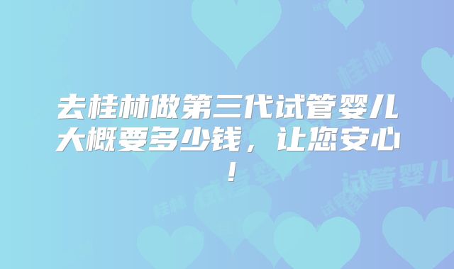 去桂林做第三代试管婴儿大概要多少钱,让您安心!