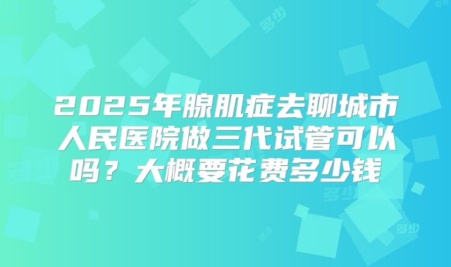 2025年腺肌症去聊城市人民医院做三代试管可以吗？大概要花费多少钱