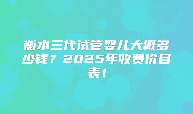 衡水三代试管婴儿大概多少钱？2025年收费价目表！
