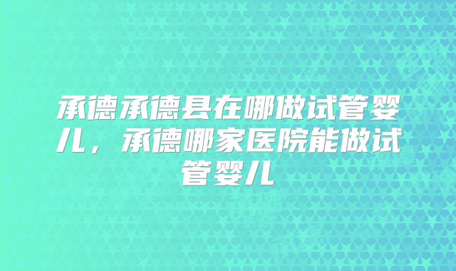 承德承德县在哪做试管婴儿,承德哪家医院能做试管婴儿