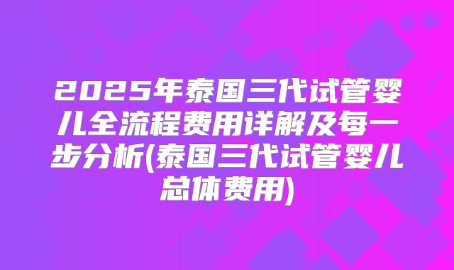 2025年泰国三代试管婴儿全流程费用详解及每一步分析(泰国三代试管婴儿总体费用)