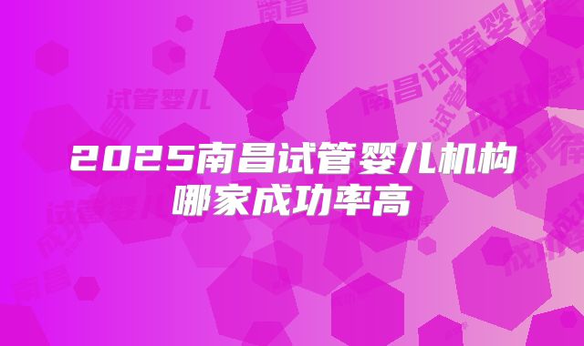 2025南昌试管婴儿机构哪家成功率高
