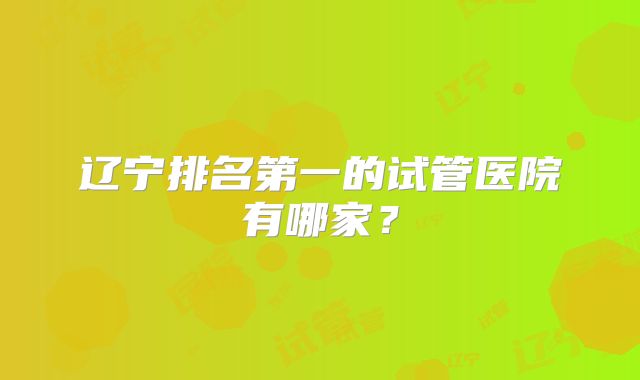 辽宁排名第一的试管医院有哪家？