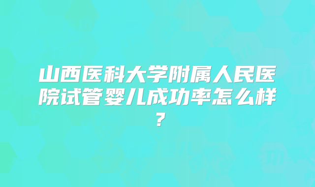 山西医科大学附属人民医院试管婴儿成功率怎么样?