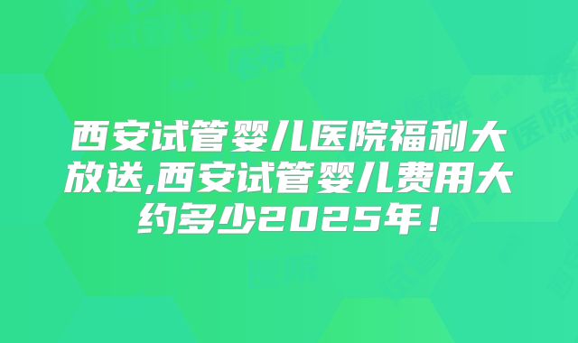 西安试管婴儿医院福利大放送,西安试管婴儿费用大约多少2025年!