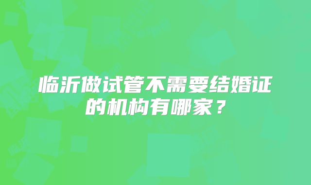临沂做试管不需要结婚证的机构有哪家?