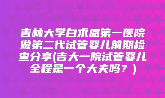 吉林大学白求恩第一医院做第二代试管婴儿前期检查分享(吉大一院试管婴儿全程是一个大夫吗?)