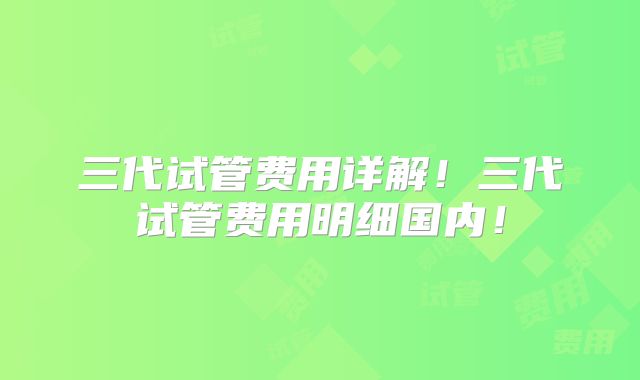 三代试管费用详解！三代试管费用明细国内！