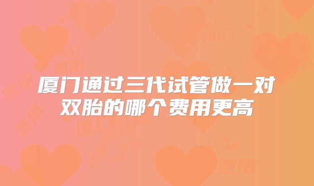 厦门通过三代试管做一对双胎的哪个费用更高