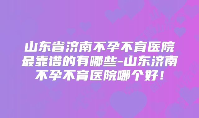 山东省济南不孕不育医院最靠谱的有哪些-山东济南不孕不育医院哪个好！