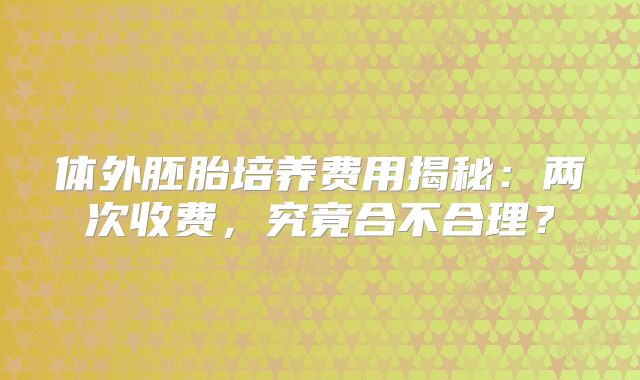体外胚胎培养费用揭秘：两次收费，究竟合不合理？