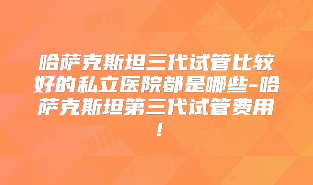哈萨克斯坦三代试管比较好的私立医院都是哪些-哈萨克斯坦第三代试管费用!