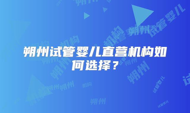 朔州试管婴儿直营机构如何选择？