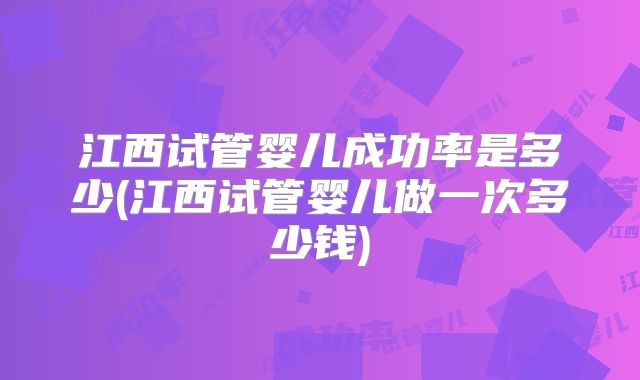 江西试管婴儿成功率是多少(江西试管婴儿做一次多少钱)