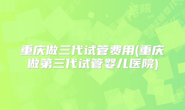 重庆做三代试管费用(重庆做第三代试管婴儿医院)