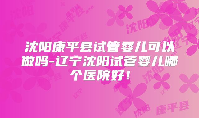 沈阳康平县试管婴儿可以做吗-辽宁沈阳试管婴儿哪个医院好！