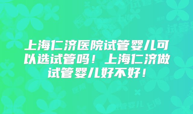 上海仁济医院试管婴儿可以选试管吗！上海仁济做试管婴儿好不好！