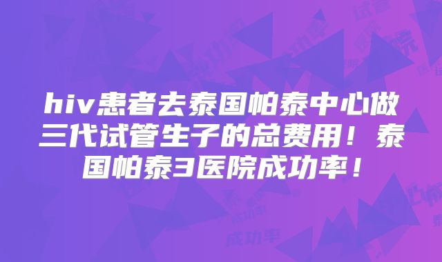 hiv患者去泰国帕泰中心做三代试管生子的总费用!泰国帕泰3医院成功率!