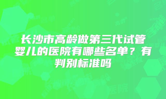长沙市高龄做第三代试管婴儿的医院有哪些名单？有判别标准吗