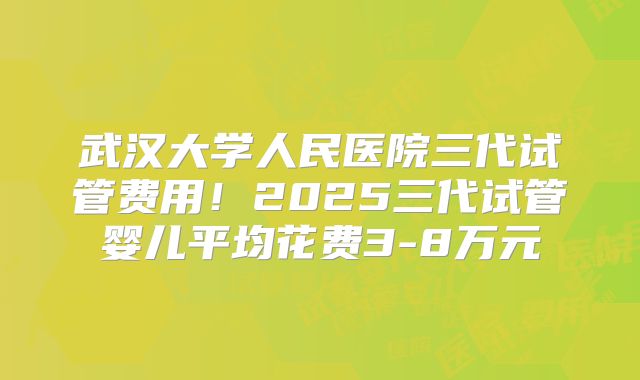武汉大学人民医院三代试管费用！2025三代试管婴儿平均花费3-8万元