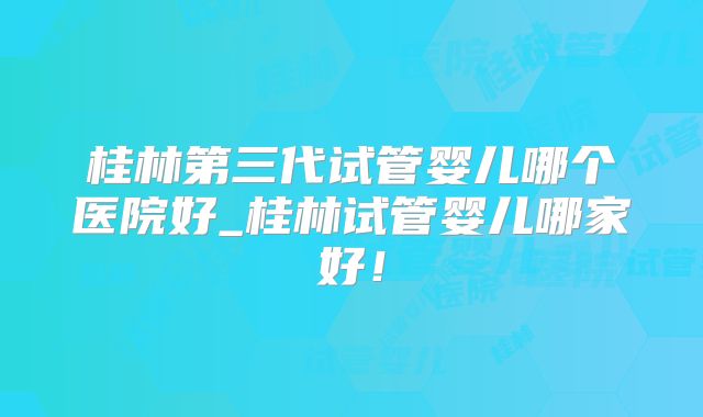 桂林第三代试管婴儿哪个医院好_桂林试管婴儿哪家好！