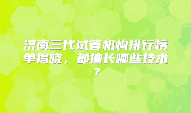 济南三代试管机构排行榜单揭晓，都擅长哪些技术？