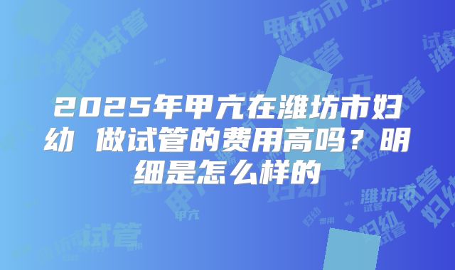 2025年甲亢在潍坊市妇幼 做试管的费用高吗？明细是怎么样的