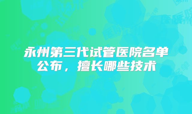 永州第三代试管医院名单公布，擅长哪些技术