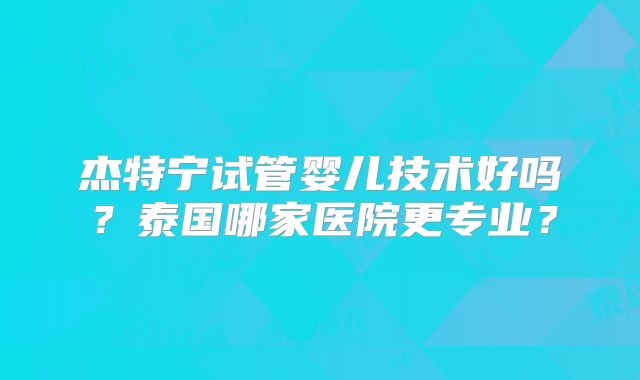 杰特宁试管婴儿技术好吗？泰国哪家医院更专业？
