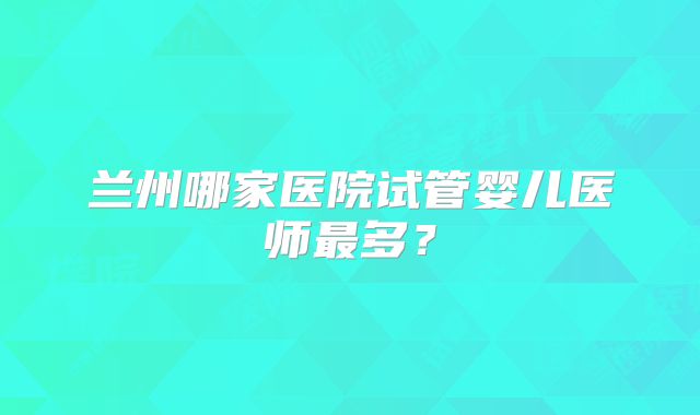 兰州哪家医院试管婴儿医师最多？