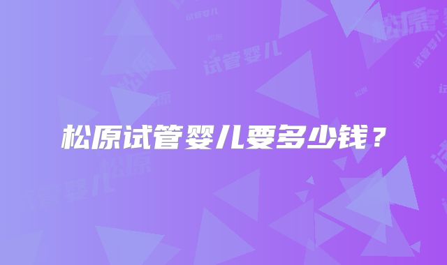 松原试管婴儿要多少钱？
