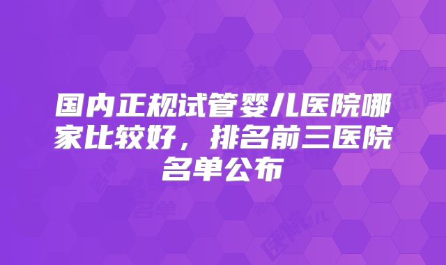 国内正规试管婴儿医院哪家比较好，排名前三医院名单公布