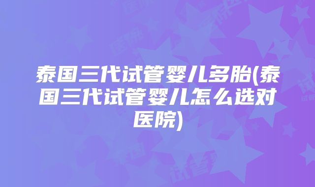 泰国三代试管婴儿多胎(泰国三代试管婴儿怎么选对医院)
