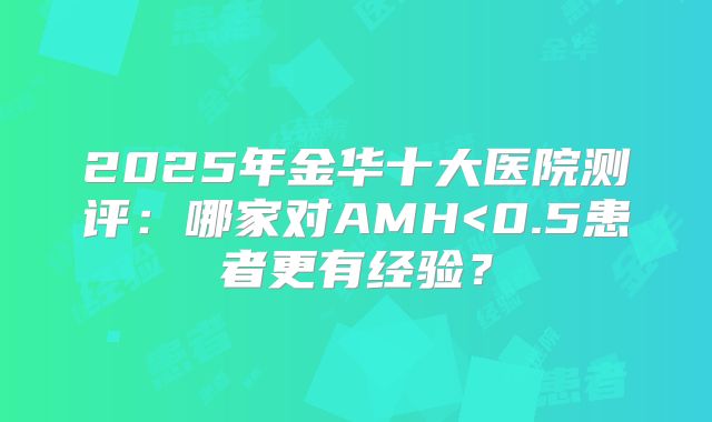 2025年金华十大医院测评:哪家对AMH<0.5患者更有经验?
