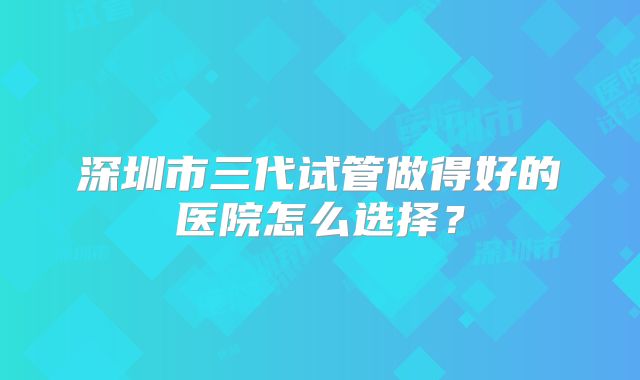深圳市三代试管做得好的医院怎么选择?