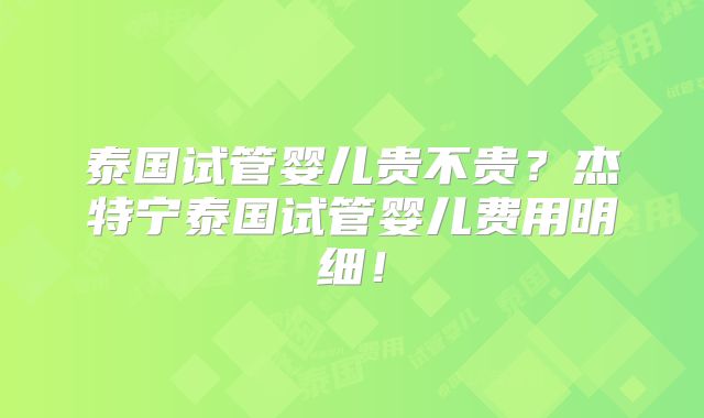 泰国试管婴儿贵不贵？杰特宁泰国试管婴儿费用明细！