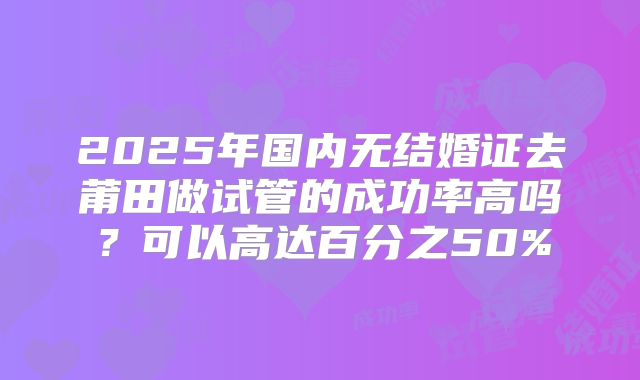 2025年国内无结婚证去莆田做试管的成功率高吗?可以高达百分之50%