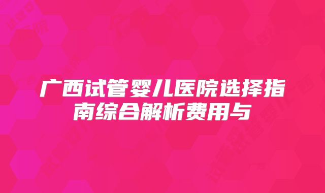 广西试管婴儿医院选择指南综合解析费用与
