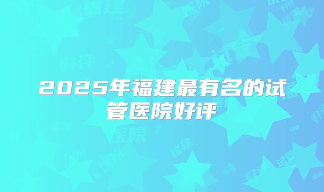 2025年福建最有名的试管医院好评