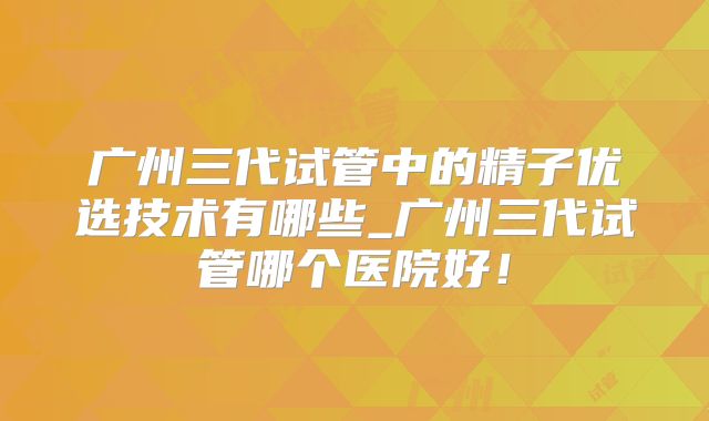 广州三代试管中的精子优选技术有哪些_广州三代试管哪个医院好！
