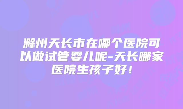 滁州天长市在哪个医院可以做试管婴儿呢-天长哪家医院生孩子好!