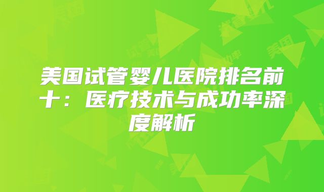 美国试管婴儿医院排名前十:医疗技术与成功率深度解析