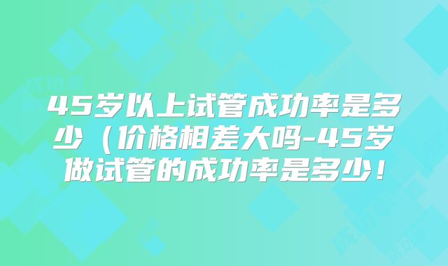 45岁以上试管成功率是多少（价格相差大吗-45岁做试管的成功率是多少！