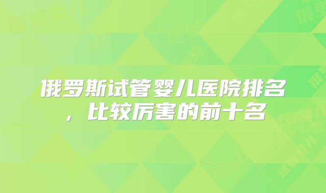 俄罗斯试管婴儿医院排名，比较厉害的前十名