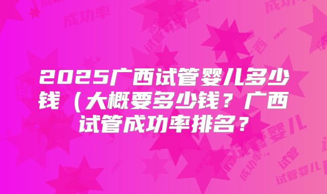 2025广西试管婴儿多少钱(大概要多少钱?广西试管成功率排名?