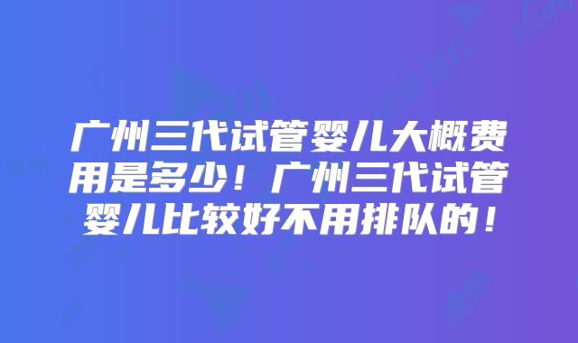 广州三代试管婴儿大概费用是多少！广州三代试管婴儿比较好不用排队的！