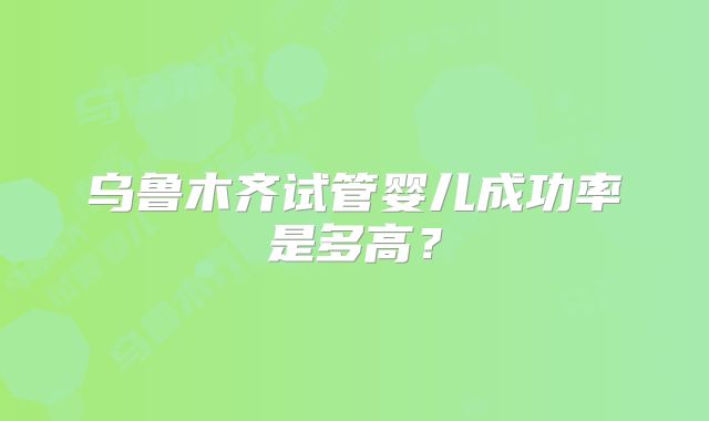 乌鲁木齐试管婴儿成功率是多高？